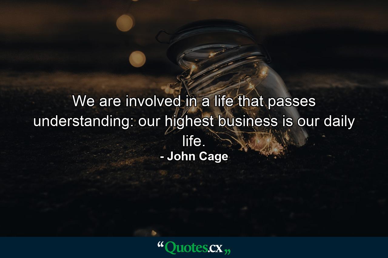 We are involved in a life that passes understanding: our highest business is our daily life. - Quote by John Cage