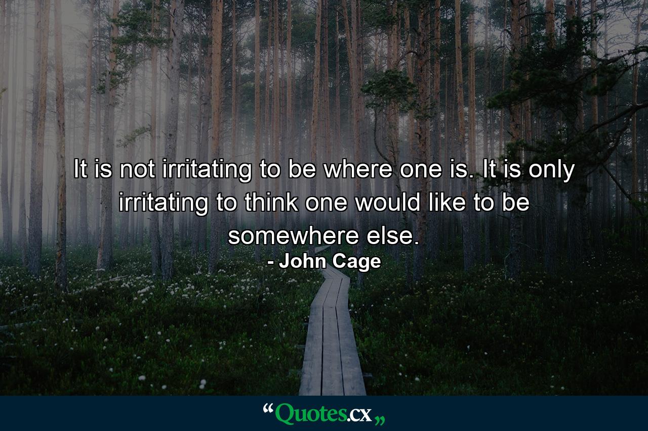 It is not irritating to be where one is. It is only irritating to think one would like to be somewhere else. - Quote by John Cage