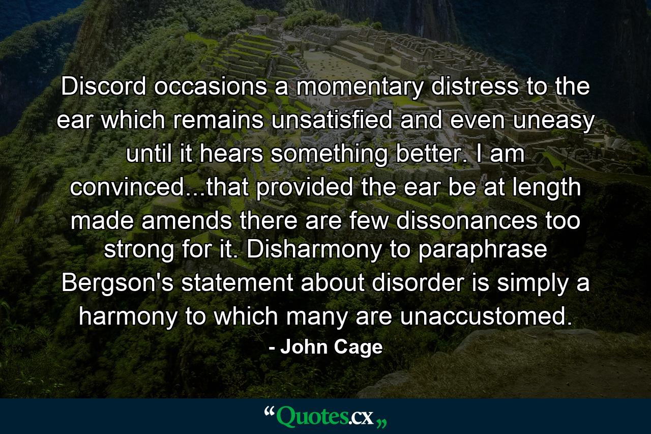 Discord occasions a momentary distress to the ear  which remains unsatisfied  and even uneasy  until it hears something better. I am convinced...that provided the ear be at length made amends  there are few dissonances too strong for it. Disharmony  to paraphrase Bergson's statement about disorder  is simply a harmony to which many are unaccustomed. - Quote by John Cage