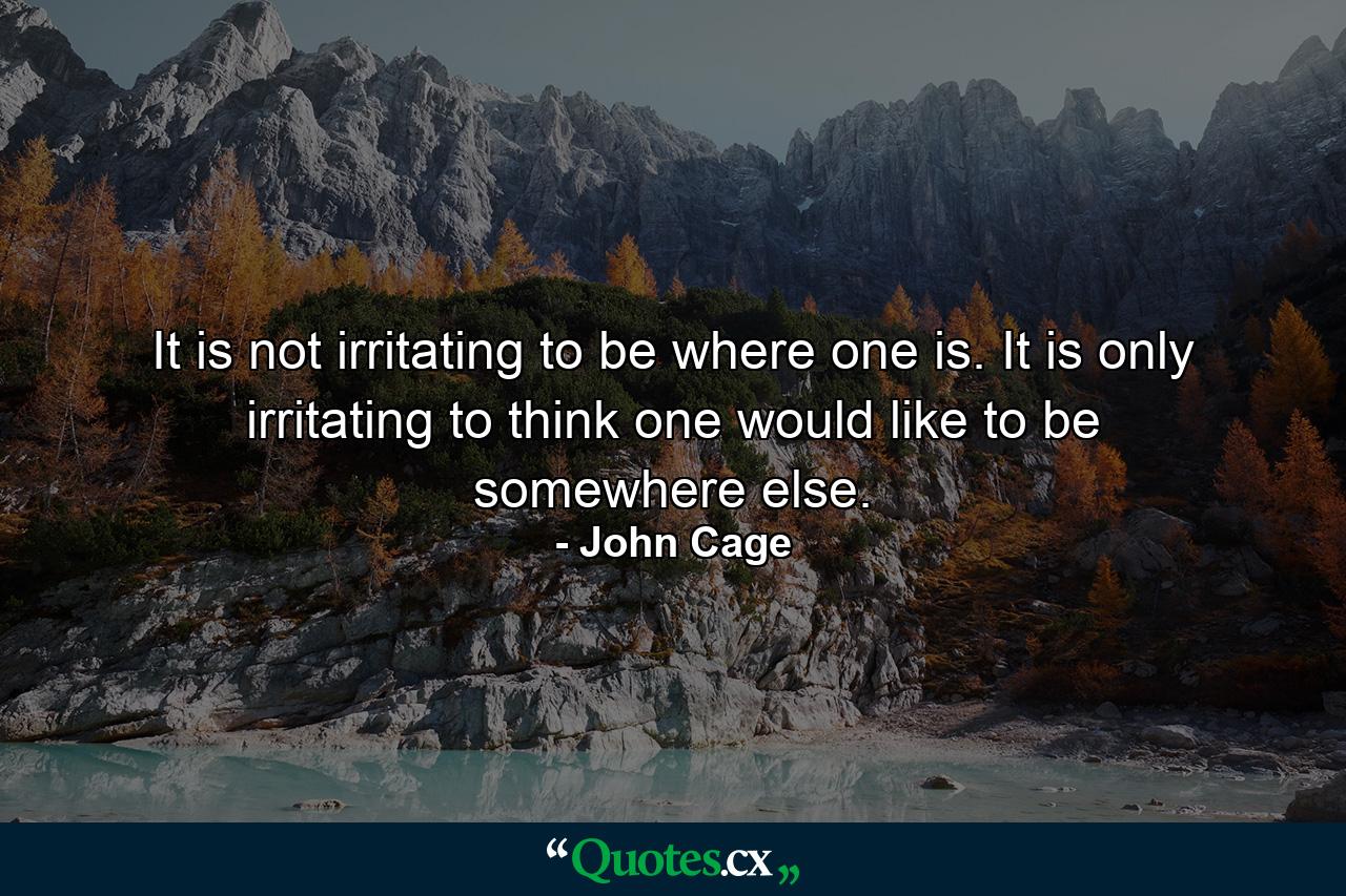 It is not irritating to be where one is. It is only irritating to think one would like to be somewhere else. - Quote by John Cage