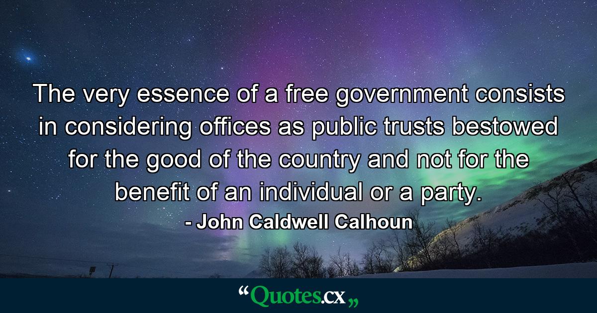 The very essence of a free government consists in considering offices as public trusts  bestowed for the good of the country  and not for the benefit of an individual or a party. - Quote by John Caldwell Calhoun