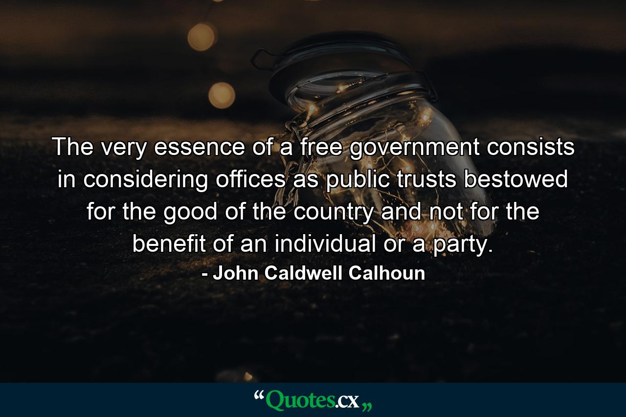 The very essence of a free government consists in considering offices as public trusts  bestowed for the good of the country  and not for the benefit of an individual or a party. - Quote by John Caldwell Calhoun