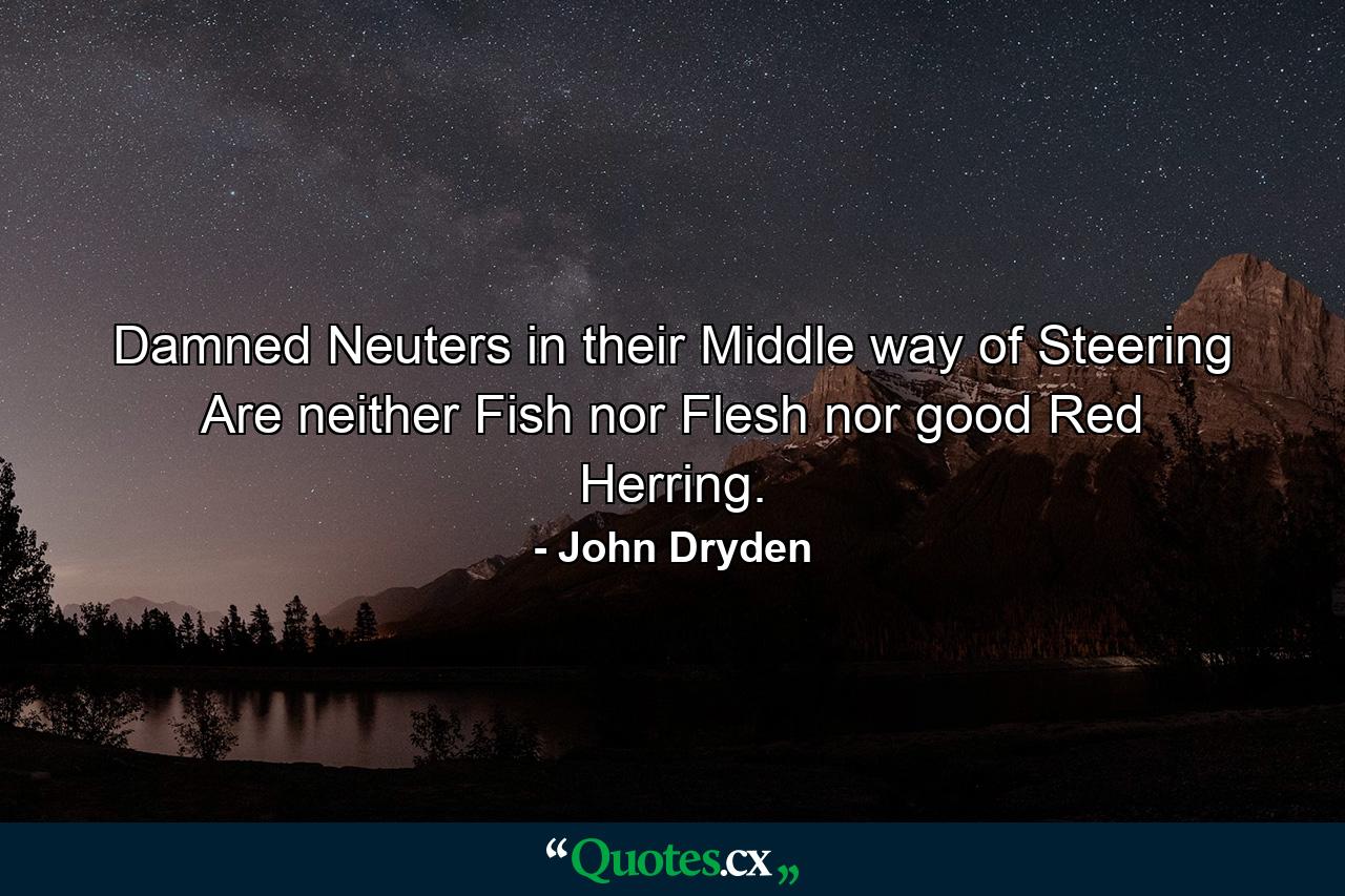 Damned Neuters  in their Middle way of Steering  Are neither Fish  nor Flesh  nor good Red Herring. - Quote by John Dryden