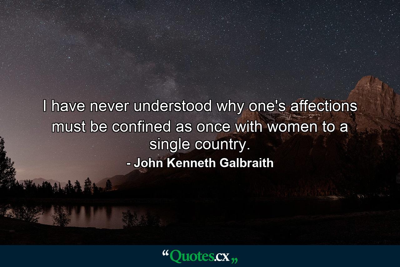 I have never understood why one's affections must be confined  as once with women  to a single country. - Quote by John Kenneth Galbraith