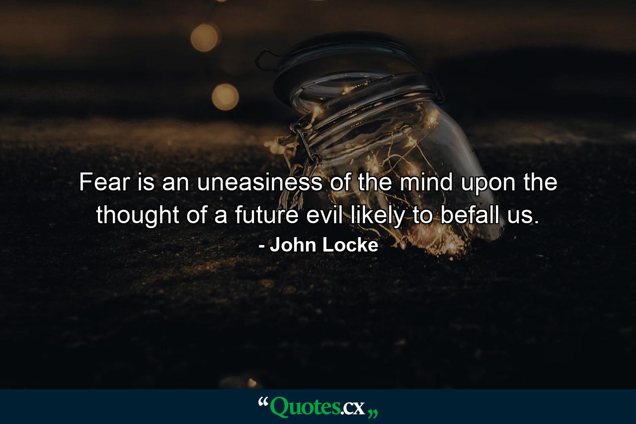 Fear is an uneasiness of the mind  upon the thought of a future evil likely to befall us. - Quote by John Locke