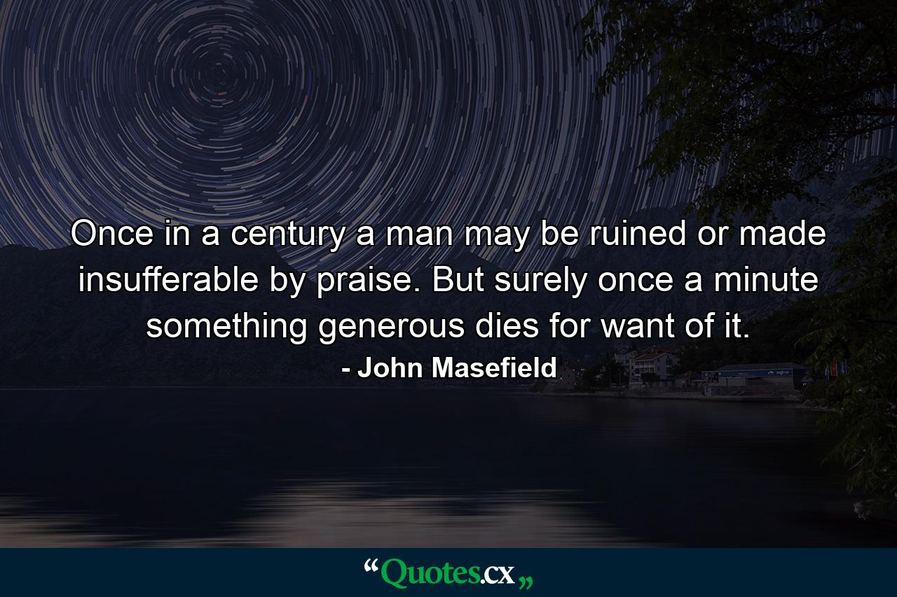 Once in a century a man may be ruined or made insufferable by praise. But surely once a minute something generous dies for want of it. - Quote by John Masefield