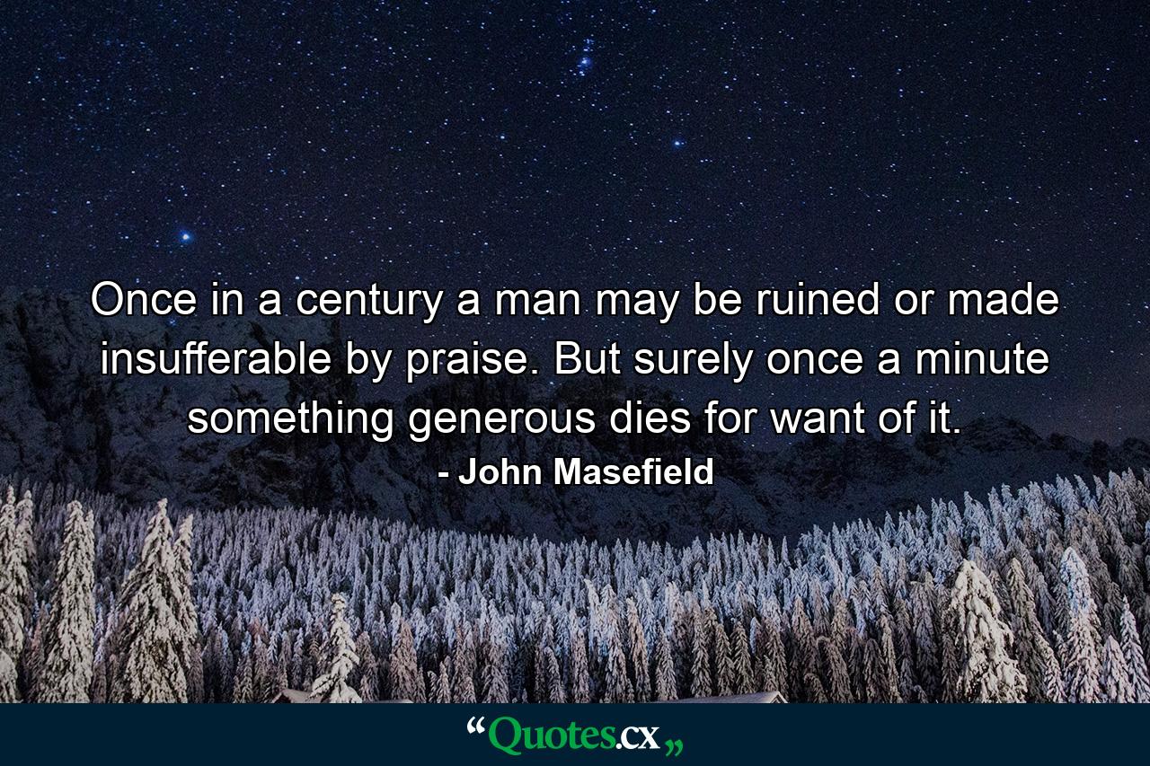 Once in a century a man may be ruined or made insufferable by praise. But surely once a minute something generous dies for want of it. - Quote by John Masefield