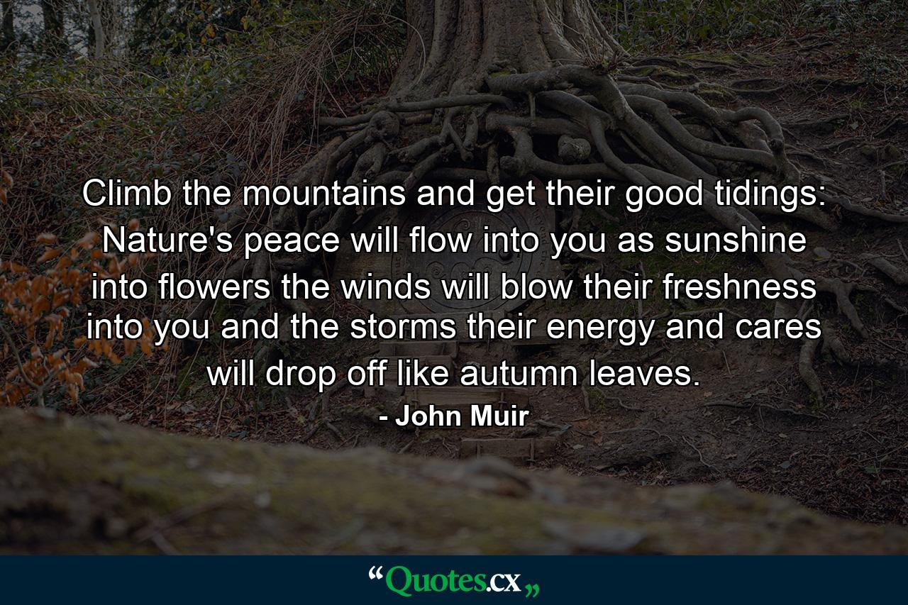 Climb the mountains and get their good tidings: Nature's peace will flow into you as sunshine into flowers  the winds will blow their freshness into you  and the storms  their energy and cares will drop off like autumn leaves. - Quote by John Muir