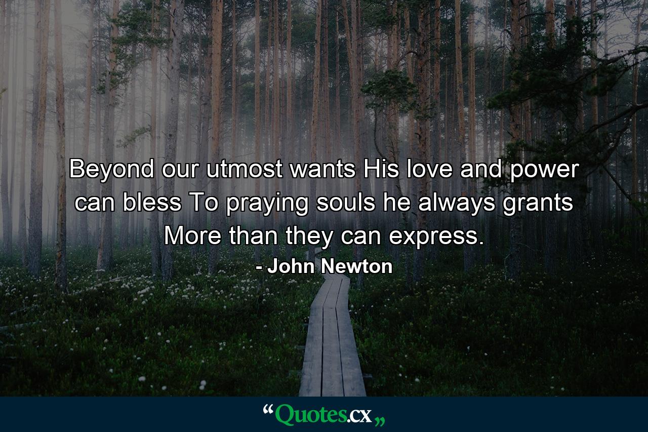 Beyond our utmost wants His love and power can bless  To praying souls he always grants More than they can express. - Quote by John Newton