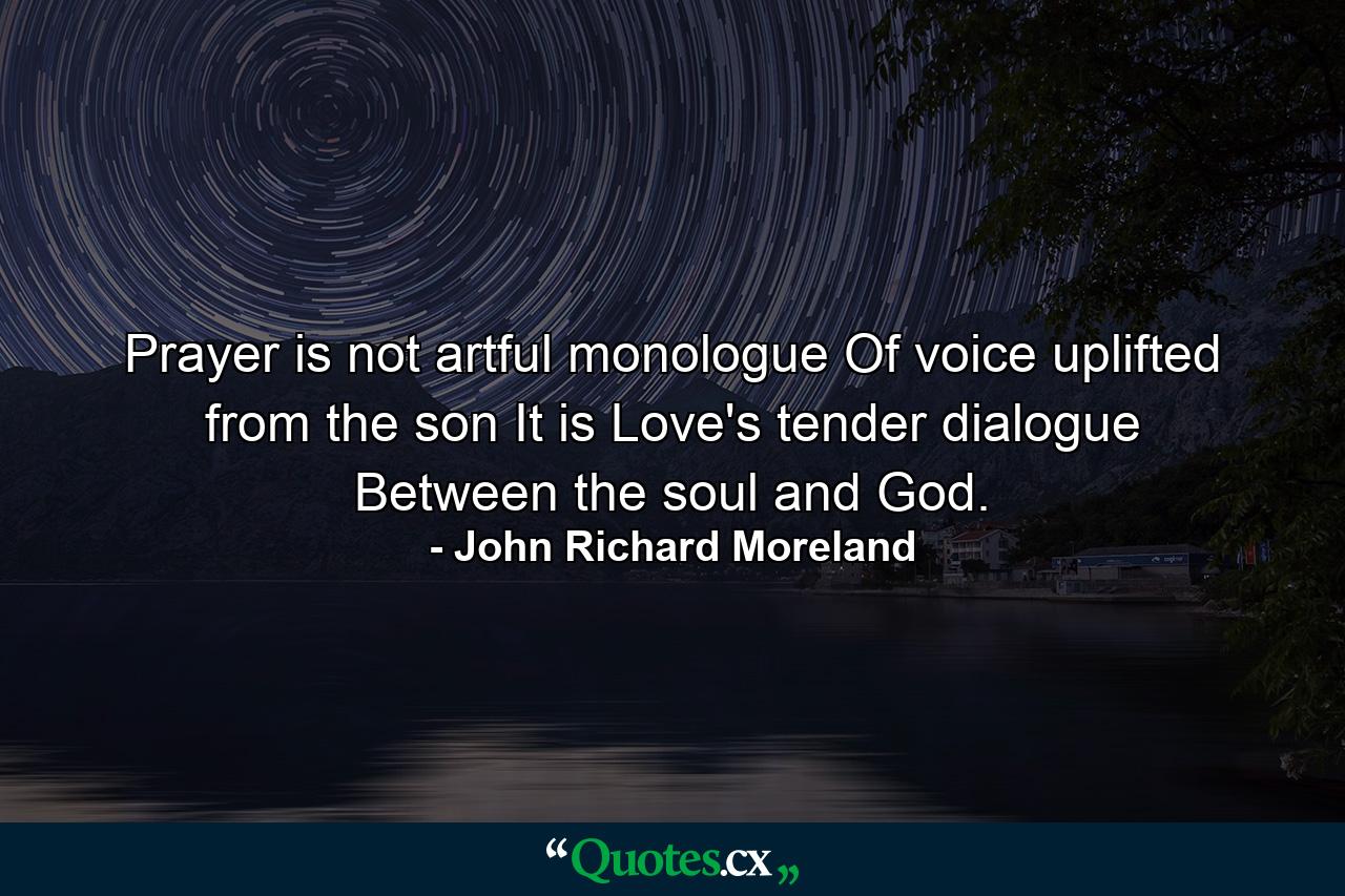 Prayer is not artful monologue Of voice uplifted from the son  It is Love's tender dialogue Between the soul and God. - Quote by John Richard Moreland