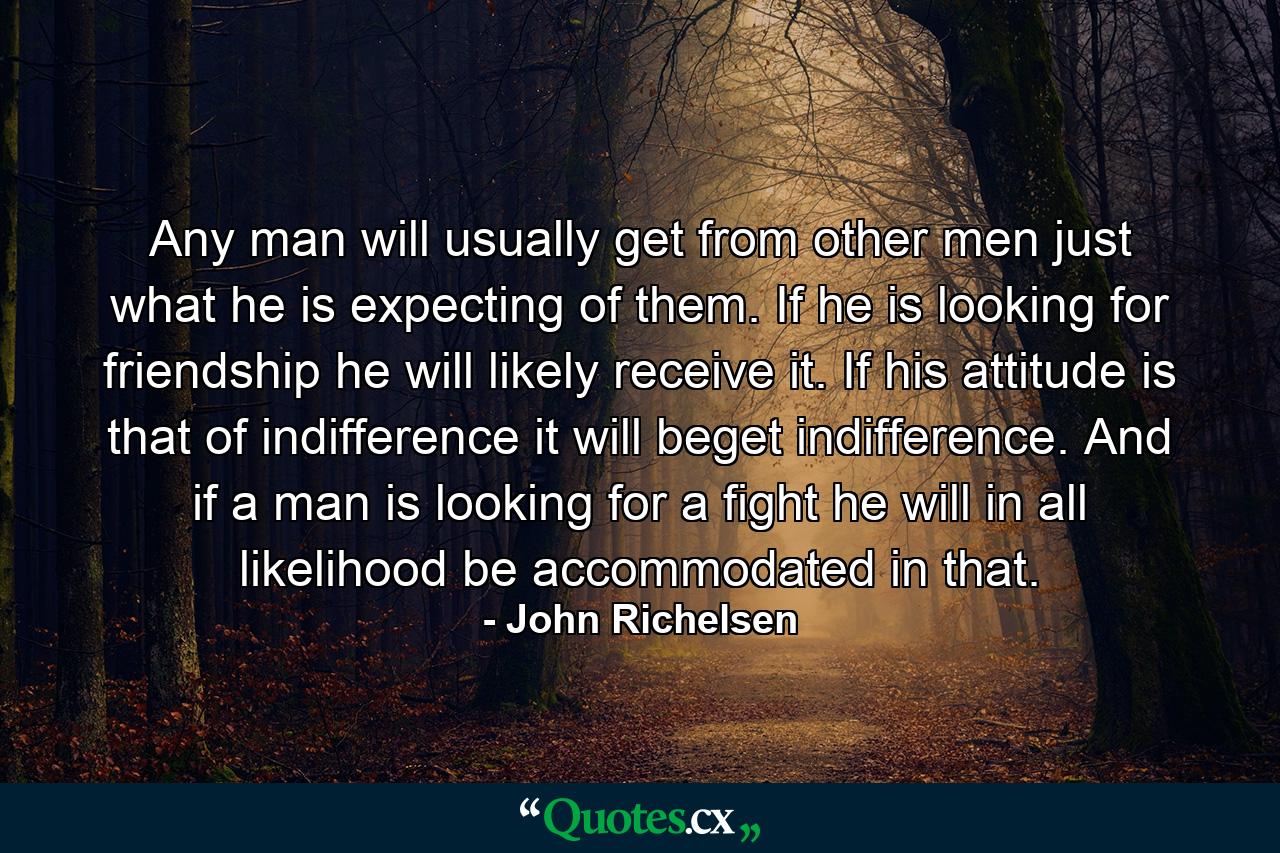 Any man will usually get from other men just what he is expecting of them. If he is looking for friendship he will likely receive it. If his attitude is that of indifference  it will beget indifference. And if a man is looking for a fight  he will in all likelihood be accommodated in that. - Quote by John Richelsen