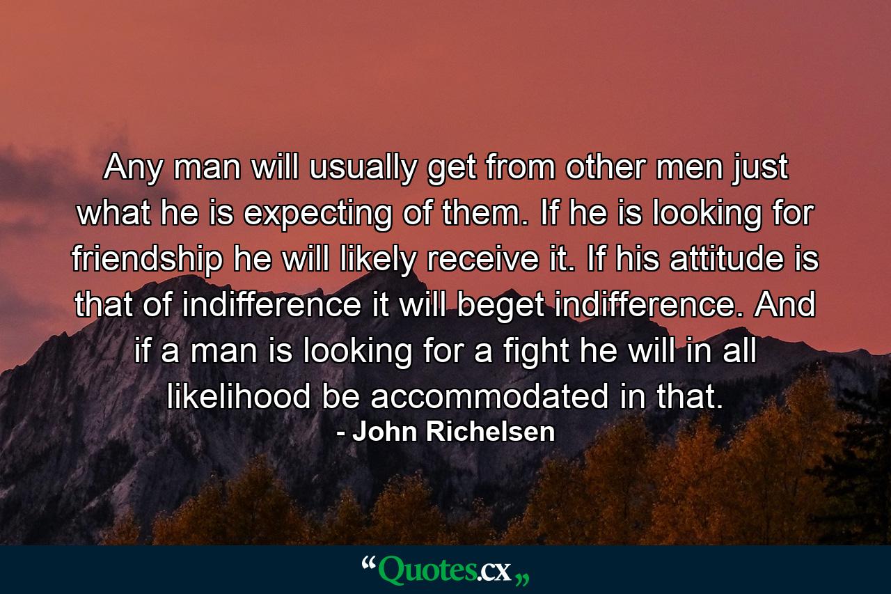 Any man will usually get from other men just what he is expecting of them. If he is looking for friendship he will likely receive it. If his attitude is that of indifference  it will beget indifference. And if a man is looking for a fight  he will in all likelihood be accommodated in that. - Quote by John Richelsen