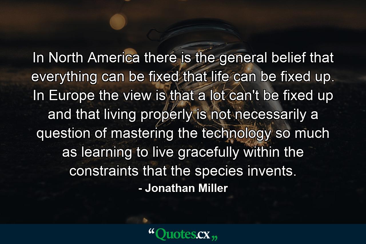 In North America there is the general belief that everything can be fixed  that life can be fixed up. In Europe  the view is that a lot can't be fixed up and that living properly is not necessarily a question of mastering the technology so much as learning to live gracefully within the constraints that the species invents. - Quote by Jonathan Miller