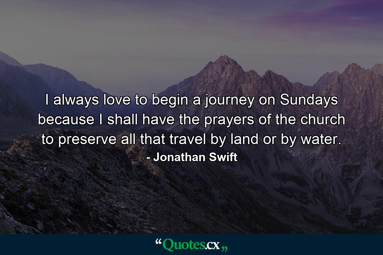 I always love to begin a journey on Sundays  because I shall have the prayers of the church to preserve all that travel by land  or by water. - Quote by Jonathan Swift