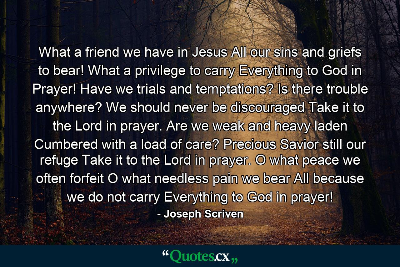 What a friend we have in Jesus  All our sins and griefs to bear! What a privilege to carry Everything to God in Prayer! Have we trials and temptations? Is there trouble anywhere? We should never be discouraged  Take it to the Lord in prayer. Are we weak and heavy laden  Cumbered with a load of care? Precious Savior  still our refuge  Take it to the Lord in prayer. O what peace we often forfeit  O what needless pain we bear  All because we do not carry Everything to God in prayer! - Quote by Joseph Scriven