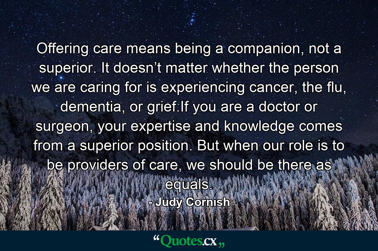 Offering care means being a companion, not a superior. It doesn’t matter whether the person we are caring for is experiencing cancer, the flu, dementia, or grief.If you are a doctor or surgeon, your expertise and knowledge comes from a superior position. But when our role is to be providers of care, we should be there as equals. - Quote by Judy Cornish