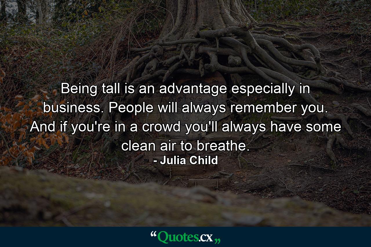 Being tall is an advantage  especially in business. People will always remember you. And if you're in a crowd  you'll always have some clean air to breathe. - Quote by Julia Child