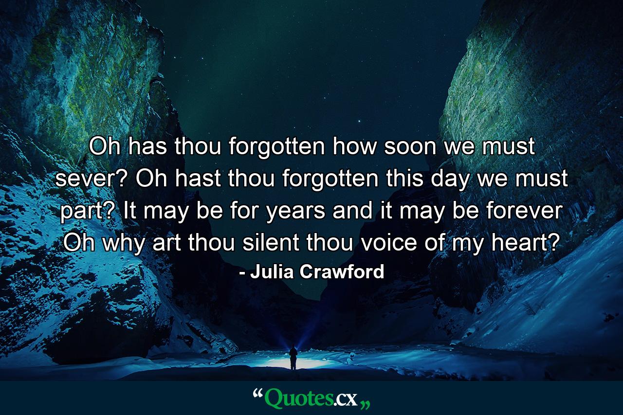 Oh has thou forgotten how soon we must sever? Oh hast thou forgotten this day we must part? It may be for years and it may be forever  Oh why art thou silent  thou voice of my heart? - Quote by Julia Crawford