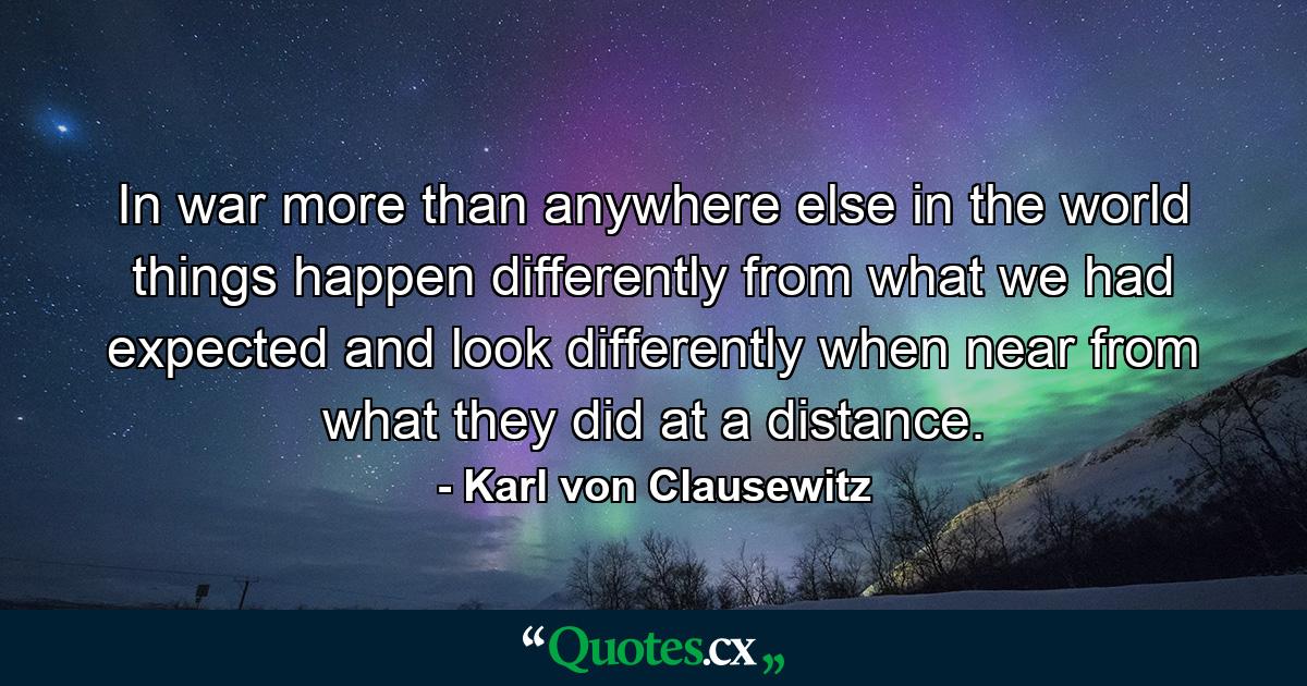 In war  more than anywhere else in the world  things happen differently from what we had expected  and look differently when near from what they did at a distance. - Quote by Karl von Clausewitz