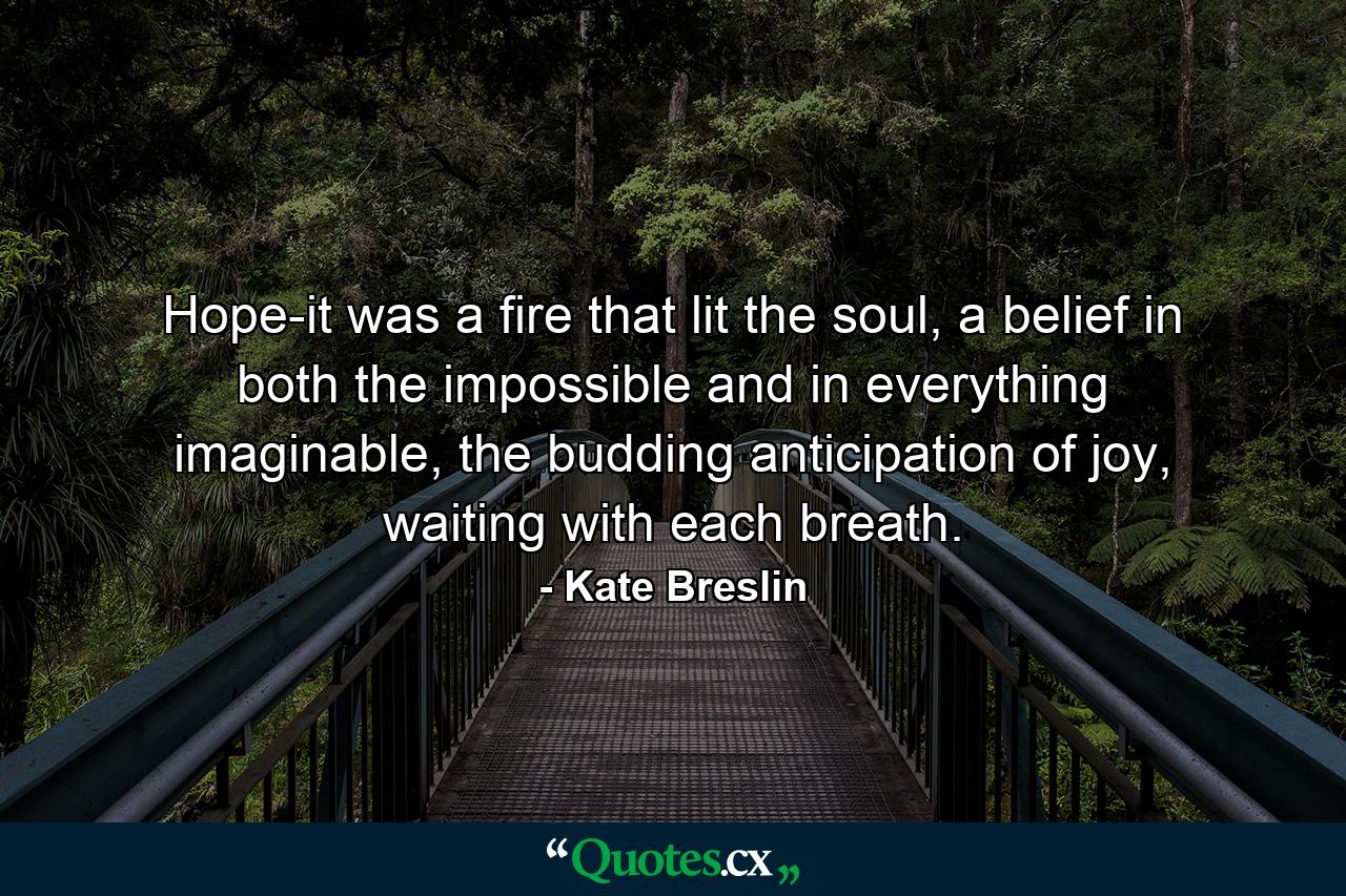 Hope-it was a fire that lit the soul, a belief in both the impossible and in everything imaginable, the budding anticipation of joy, waiting with each breath. - Quote by Kate Breslin