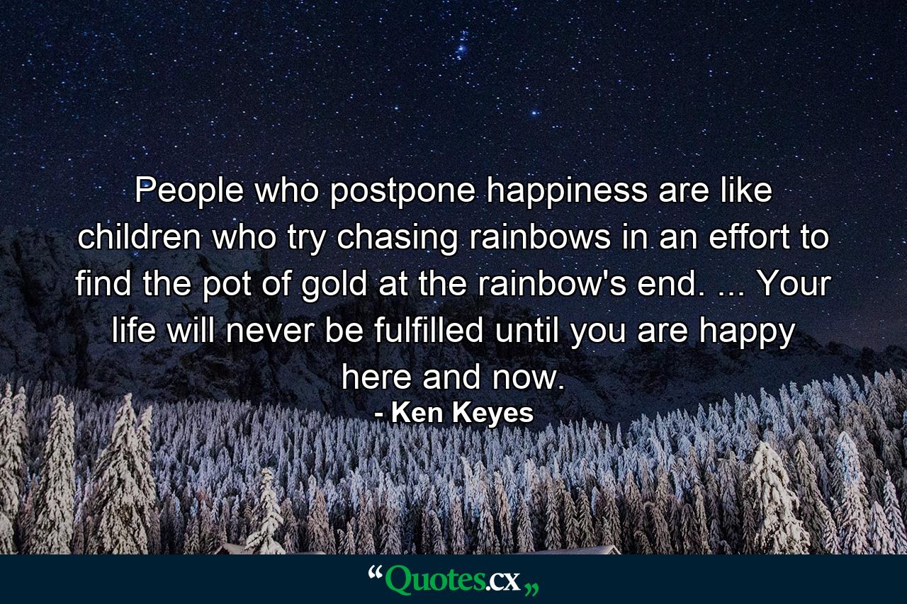 People who postpone happiness are like children who try chasing rainbows in an effort to find the pot of gold at the rainbow's end. ... Your life will never be fulfilled until you are happy here and now. - Quote by Ken Keyes