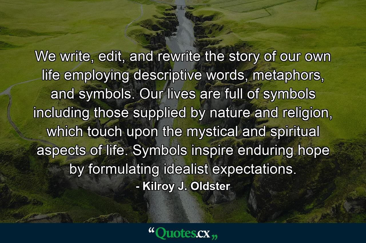 We write, edit, and rewrite the story of our own life employing descriptive words, metaphors, and symbols. Our lives are full of symbols including those supplied by nature and religion, which touch upon the mystical and spiritual aspects of life. Symbols inspire enduring hope by formulating idealist expectations. - Quote by Kilroy J. Oldster