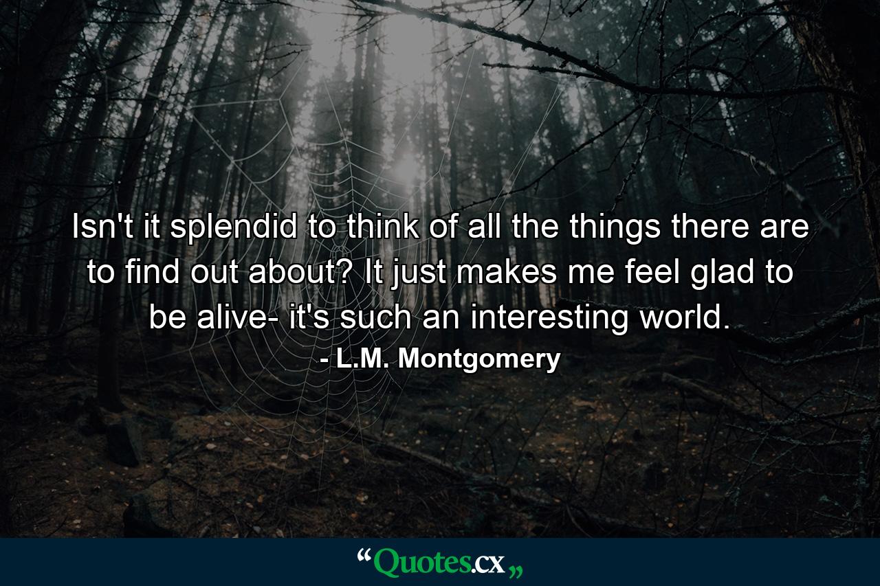 Isn't it splendid to think of all the things there are to find out about? It just makes me feel glad to be alive- it's such an interesting world. - Quote by L.M. Montgomery