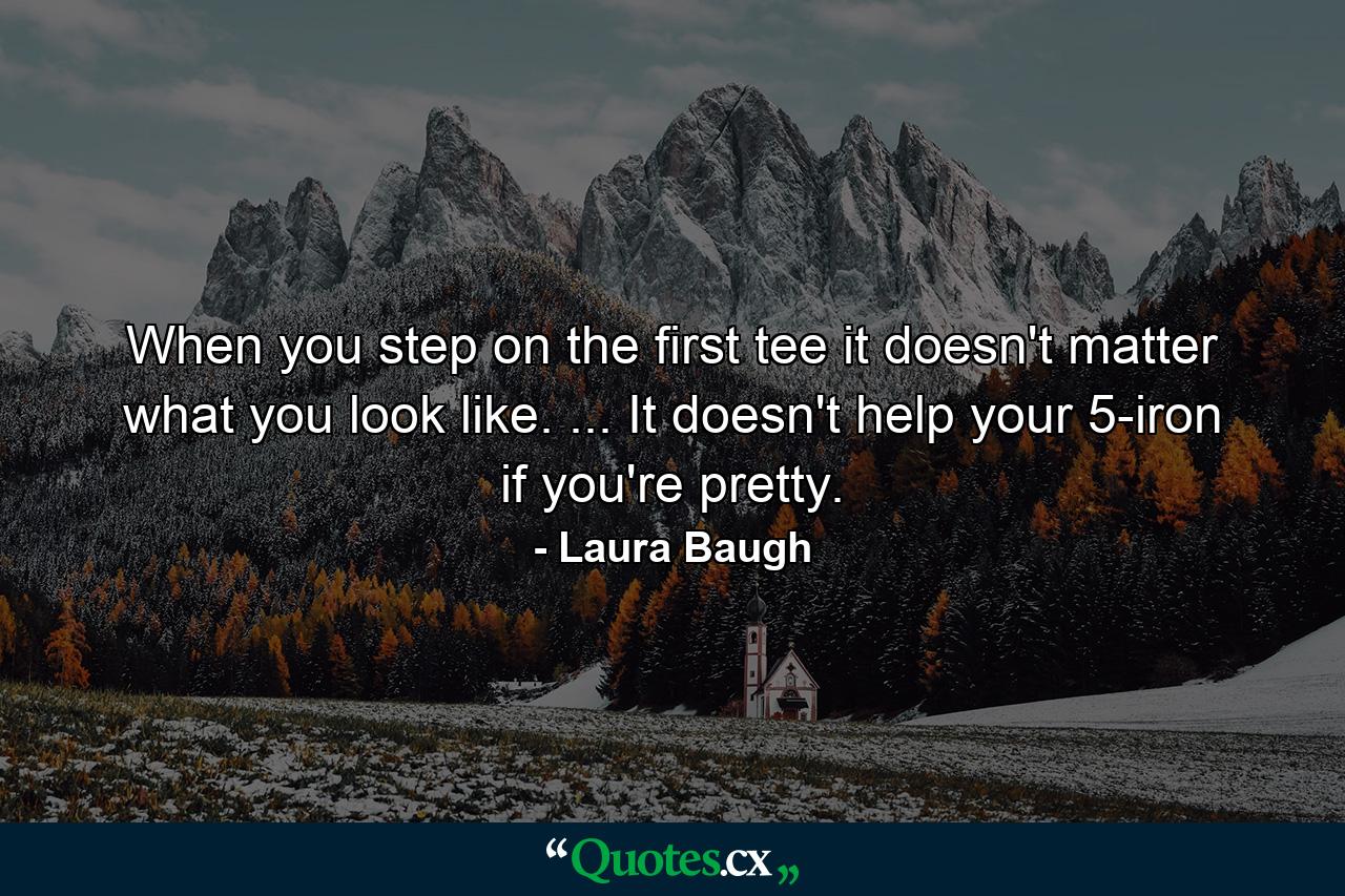 When you step on the first tee it doesn't matter what you look like. ... It doesn't help your 5-iron if you're pretty. - Quote by Laura Baugh