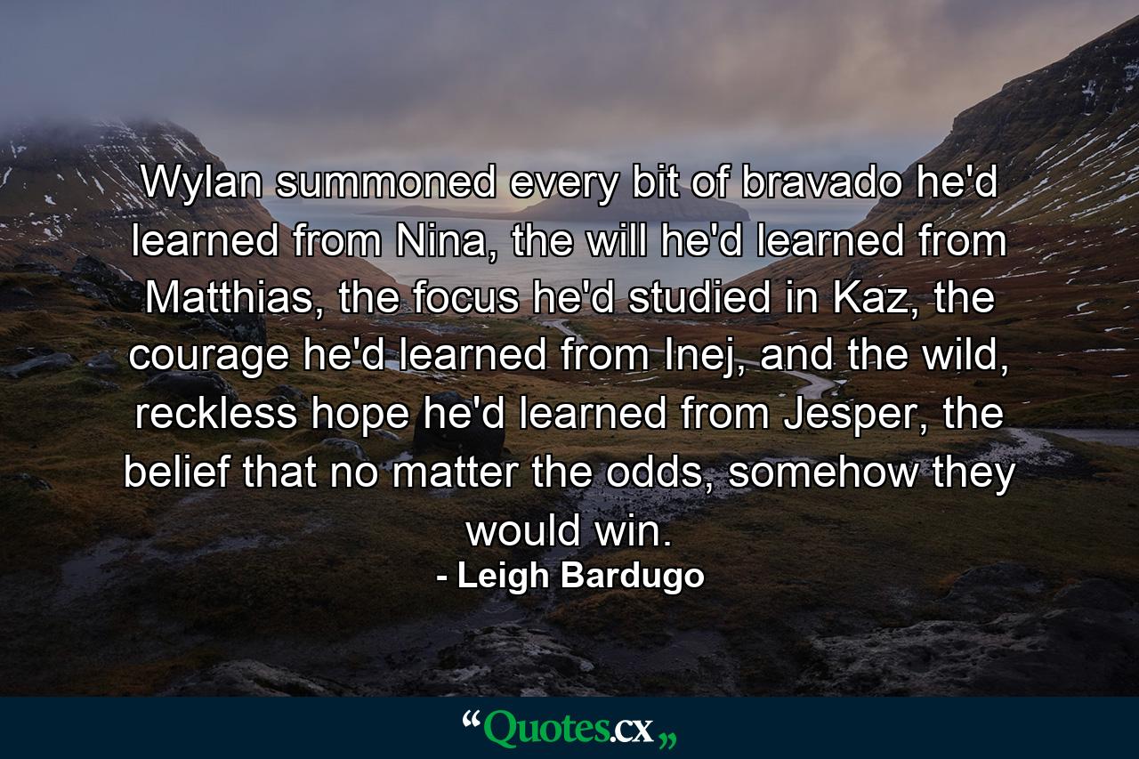 Wylan summoned every bit of bravado he'd learned from Nina, the will he'd learned from Matthias, the focus he'd studied in Kaz, the courage he'd learned from Inej, and the wild, reckless hope he'd learned from Jesper, the belief that no matter the odds, somehow they would win. - Quote by Leigh Bardugo