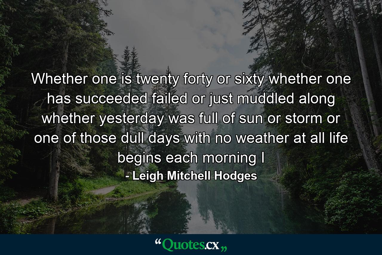 Whether one is twenty  forty  or sixty  whether one has succeeded  failed or just muddled along  whether yesterday was full of sun or storm  or one of those dull days with no weather at all  life begins each morning I - Quote by Leigh Mitchell Hodges