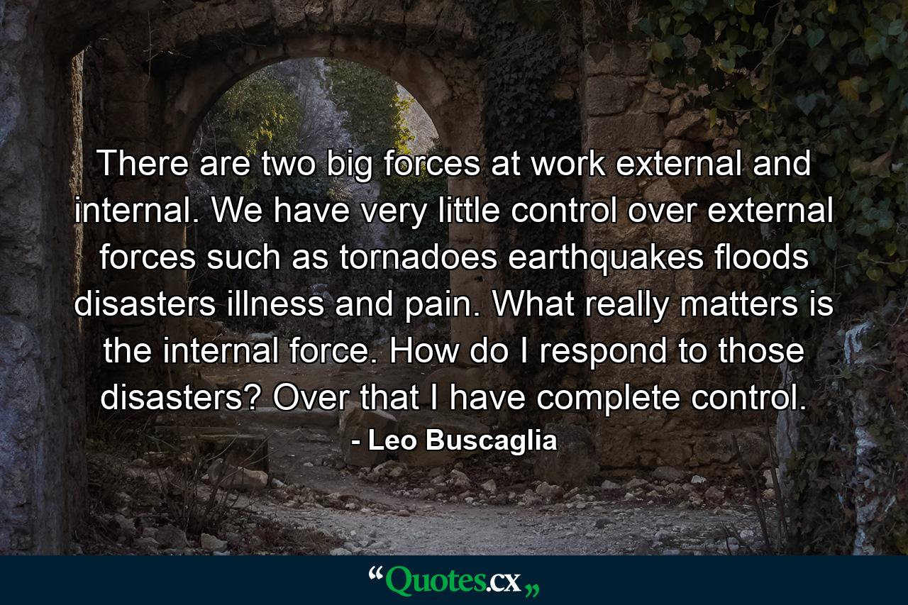 There are two big forces at work  external and internal. We have very little control over external forces such as tornadoes  earthquakes  floods  disasters  illness  and pain. What really matters is the internal force. How do I respond to those disasters? Over that I have complete control. - Quote by Leo Buscaglia