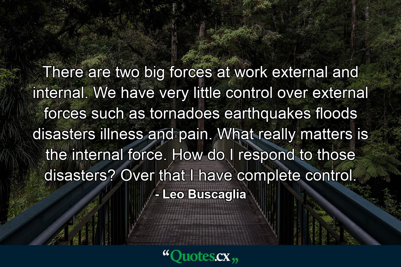 There are two big forces at work  external and internal. We have very little control over external forces such as tornadoes  earthquakes  floods  disasters  illness  and pain. What really matters is the internal force. How do I respond to those disasters? Over that I have complete control. - Quote by Leo Buscaglia