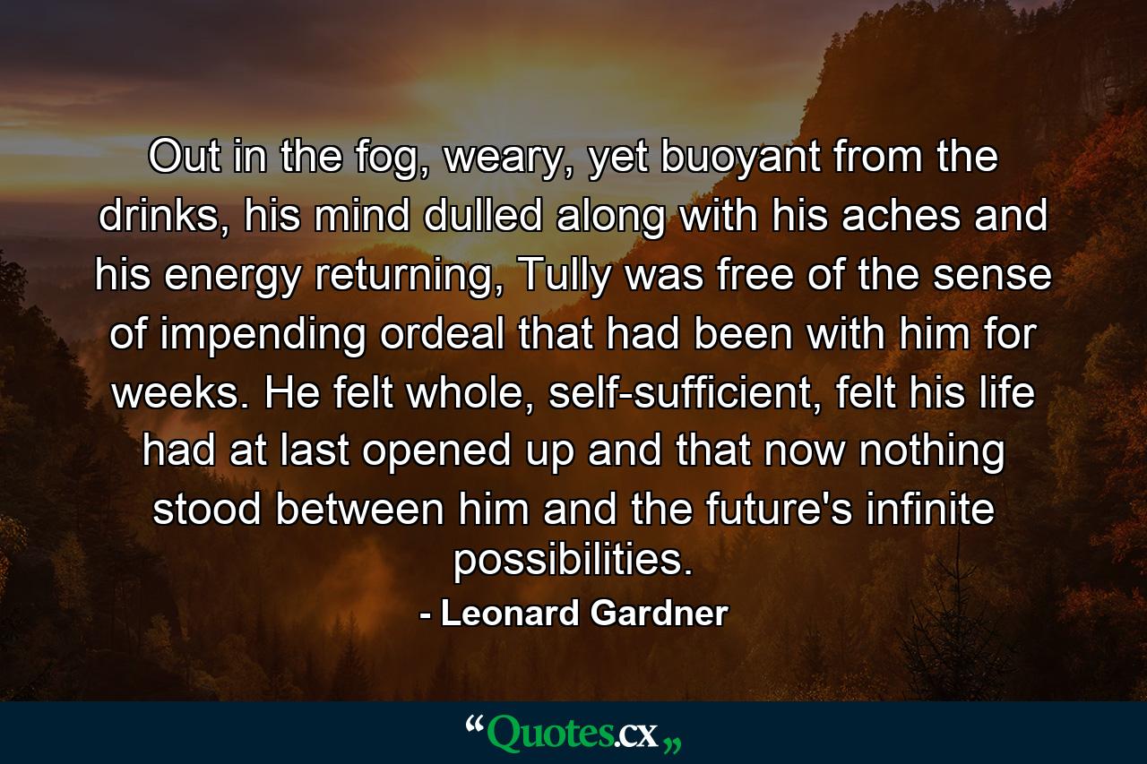 Out in the fog, weary, yet buoyant from the drinks, his mind dulled along with his aches and his energy returning, Tully was free of the sense of impending ordeal that had been with him for weeks. He felt whole, self-sufficient, felt his life had at last opened up and that now nothing stood between him and the future's infinite possibilities. - Quote by Leonard Gardner