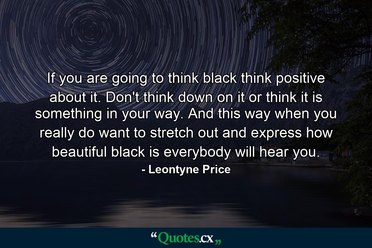 If you are going to think black  think positive about it. Don't think down on it  or think it is something in your way. And this way  when you really do want to stretch out and express how beautiful black is  everybody will hear you. - Quote by Leontyne Price