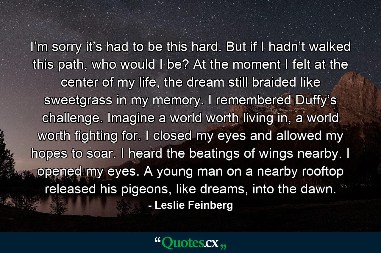 I’m sorry it’s had to be this hard. But if I hadn’t walked this path, who would I be? At the moment I felt at the center of my life, the dream still braided like sweetgrass in my memory. I remembered Duffy’s challenge. Imagine a world worth living in, a world worth fighting for. I closed my eyes and allowed my hopes to soar. I heard the beatings of wings nearby. I opened my eyes. A young man on a nearby rooftop released his pigeons, like dreams, into the dawn. - Quote by Leslie Feinberg