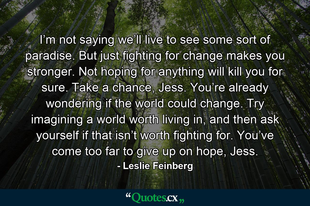 I’m not saying we’ll live to see some sort of paradise. But just fighting for change makes you stronger. Not hoping for anything will kill you for sure. Take a chance, Jess. You’re already wondering if the world could change. Try imagining a world worth living in, and then ask yourself if that isn’t worth fighting for. You’ve come too far to give up on hope, Jess. - Quote by Leslie Feinberg