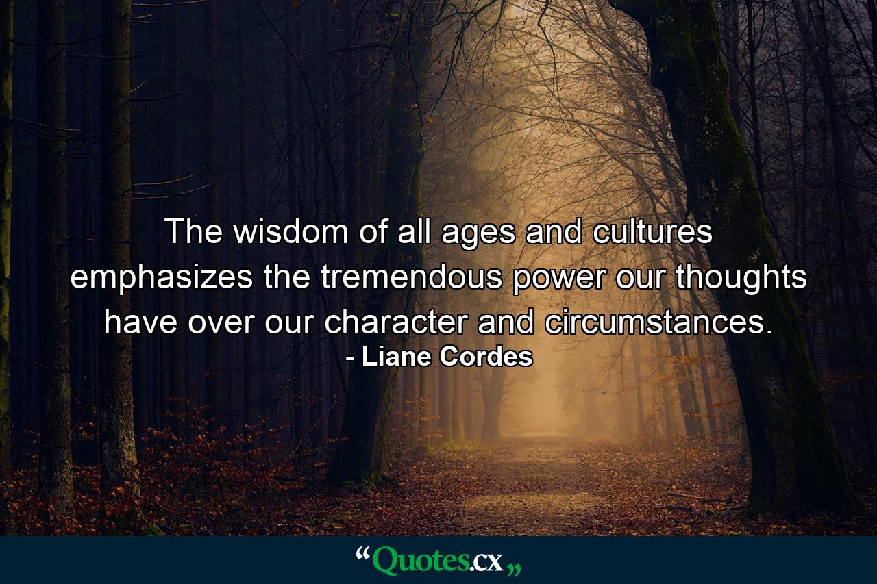 The wisdom of all ages and cultures emphasizes the tremendous power our thoughts have over our character and circumstances. - Quote by Liane Cordes