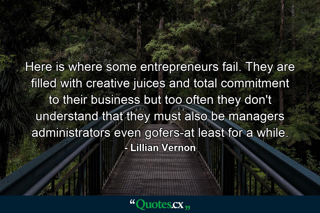 Here is where some entrepreneurs fail. They are filled with creative juices and total commitment to their business  but too often they don't understand that they must also be managers  administrators  even gofers-at least for a while. - Quote by Lillian Vernon