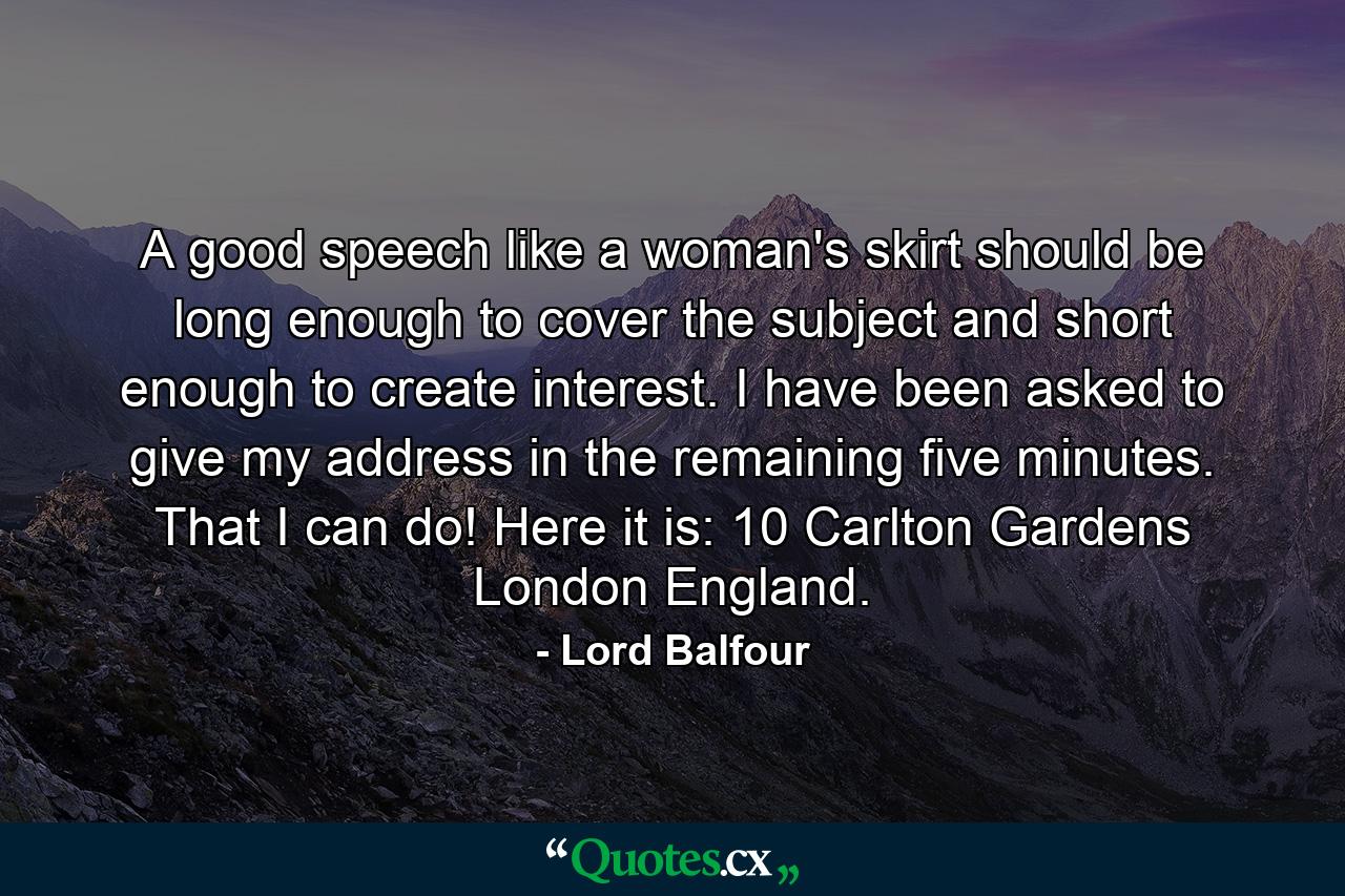 A good speech  like a woman's skirt  should be long enough to cover the subject and short enough to create interest. I have been asked to give my address in the remaining five minutes. That I can do! Here it is: 10 Carlton Gardens  London  England. - Quote by Lord Balfour