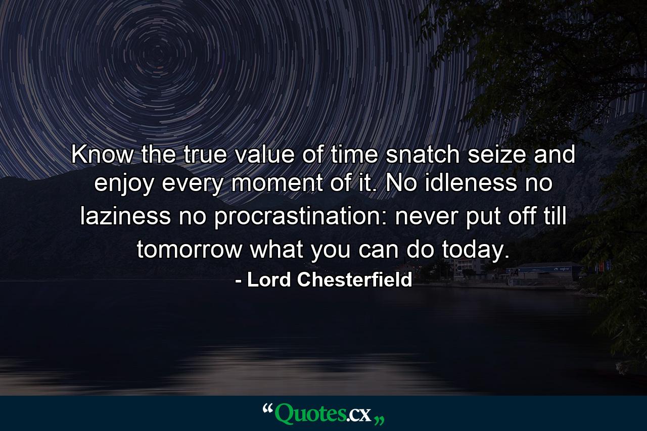 Know the true value of time  snatch  seize  and enjoy every moment of it. No idleness  no laziness  no procrastination: never put off till tomorrow what you can do today. - Quote by Lord Chesterfield