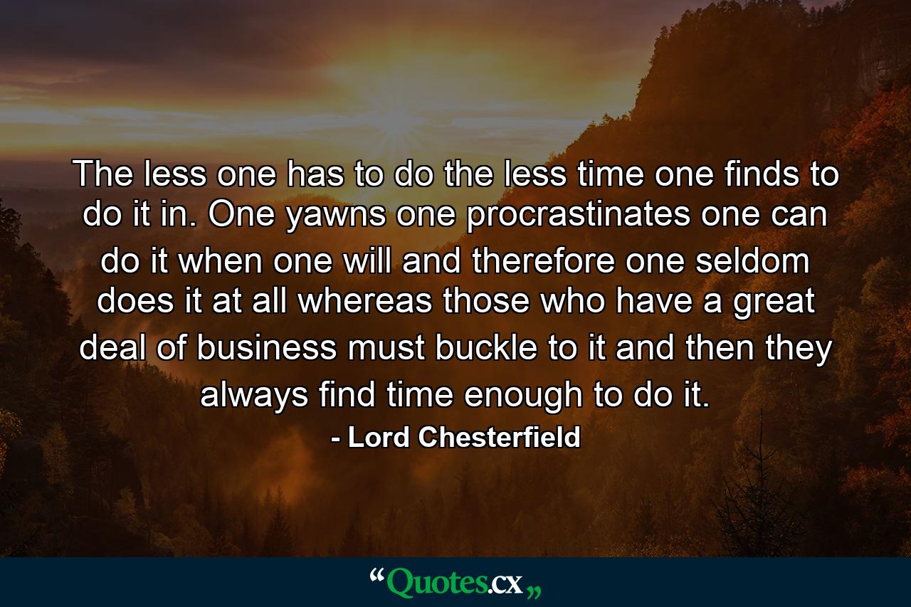 The less one has to do  the less time one finds to do it in. One yawns  one procrastinates  one can do it when one will  and  therefore  one seldom does it at all  whereas those who have a great deal of business must buckle to it  and then they always find time enough to do it. - Quote by Lord Chesterfield