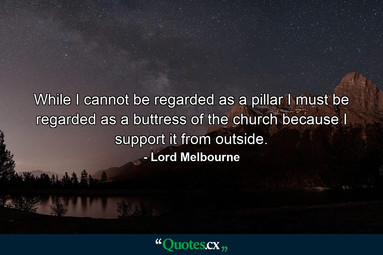 While I cannot be regarded as a pillar  I must be regarded as a buttress of the church  because I support it from outside. - Quote by Lord Melbourne