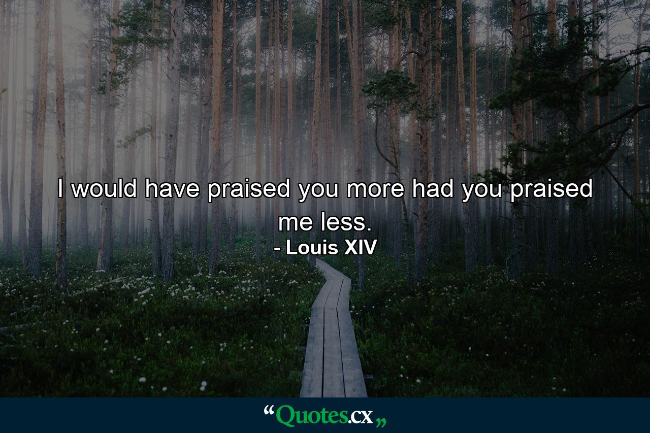 I would have praised you more had you praised me less. - Quote by Louis XIV