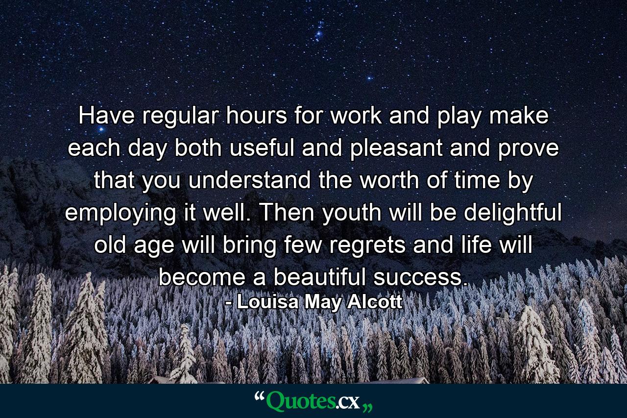 Have regular hours for work and play  make each day both useful and pleasant  and prove that you understand the worth of time by employing it well. Then youth will be delightful  old age will bring few regrets  and life will become a beautiful success. - Quote by Louisa May Alcott