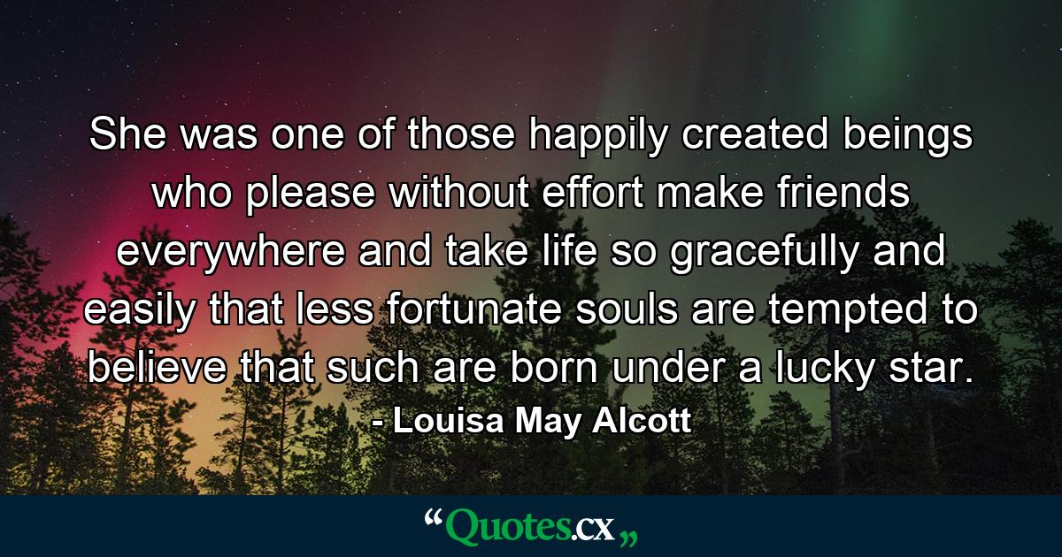 She was one of those happily created beings who please without effort  make friends everywhere  and take life so gracefully and easily that less fortunate souls are tempted to believe that such are born under a lucky star. - Quote by Louisa May Alcott