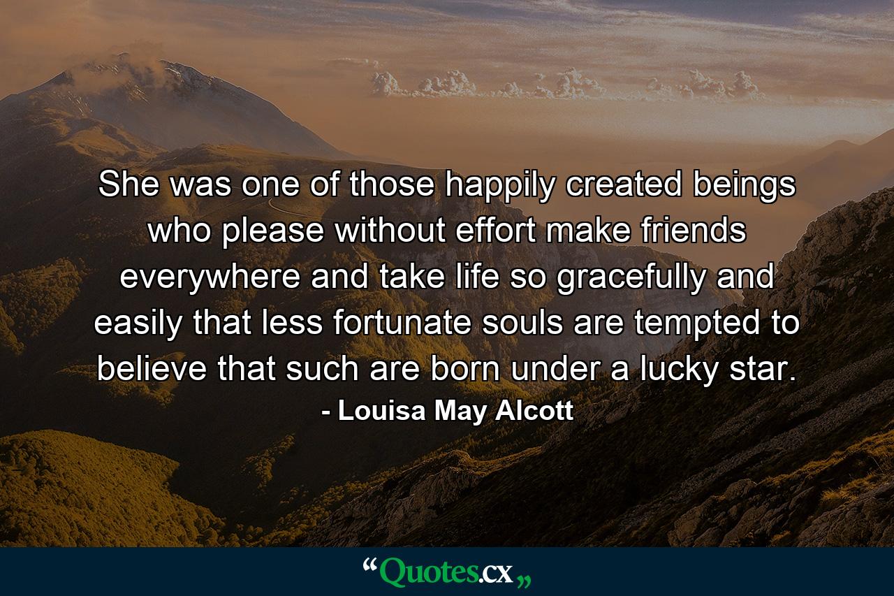 She was one of those happily created beings who please without effort  make friends everywhere  and take life so gracefully and easily that less fortunate souls are tempted to believe that such are born under a lucky star. - Quote by Louisa May Alcott