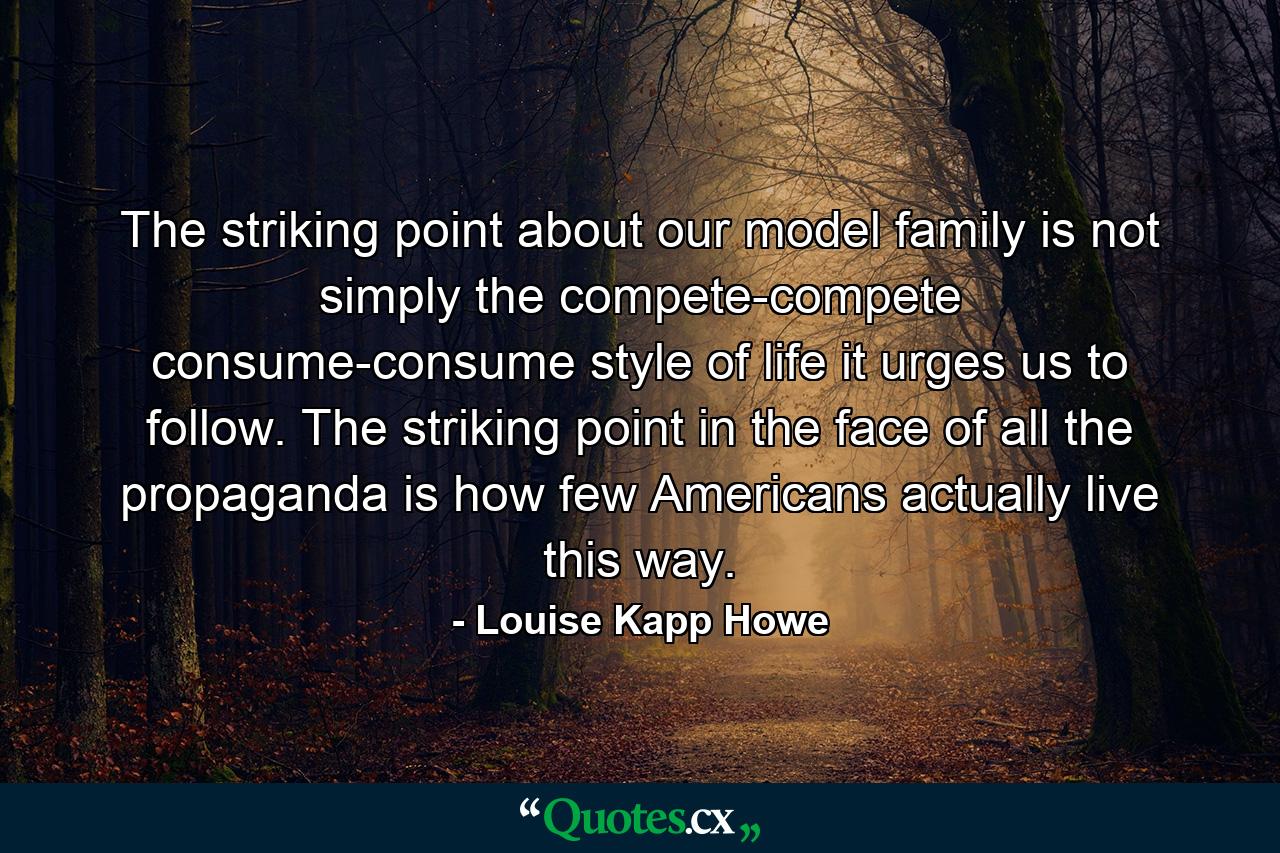 The striking point about our model family is not simply the compete-compete  consume-consume style of life it urges us to follow. The striking point  in the face of all the propaganda  is how few Americans actually live this way. - Quote by Louise Kapp Howe