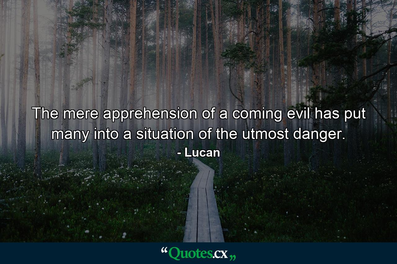 The mere apprehension of a coming evil has put many into a situation of the utmost danger. - Quote by Lucan