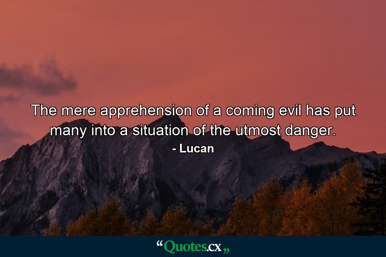 The mere apprehension of a coming evil has put many into a situation of the utmost danger. - Quote by Lucan