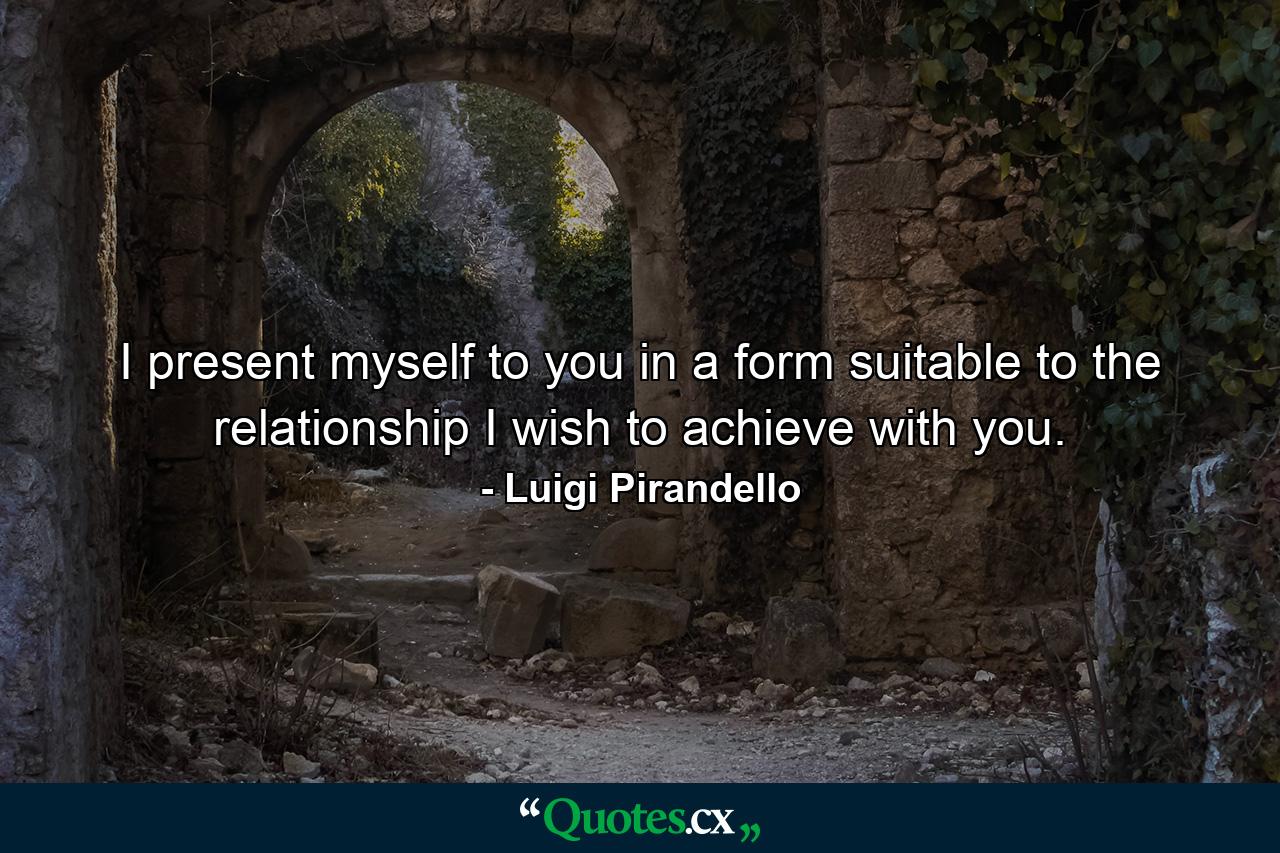 I present myself to you in a form suitable to the relationship I wish to achieve with you. - Quote by Luigi Pirandello